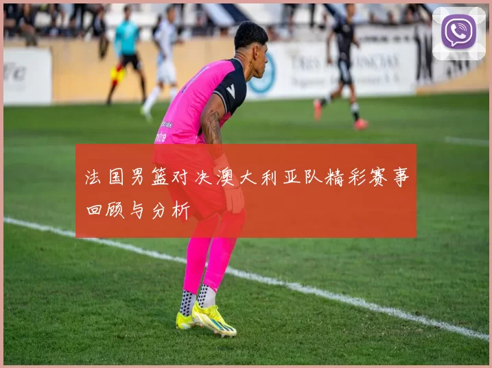法国男篮对决澳大利亚队精彩赛事回顾与分析