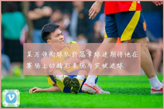 莱万领衔球队新篇章球迷期待他在赛场上的精彩表现与突破进球
