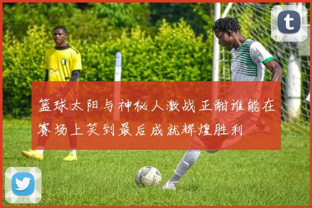 篮球太阳与神秘人激战正酣谁能在赛场上笑到最后成就辉煌胜利