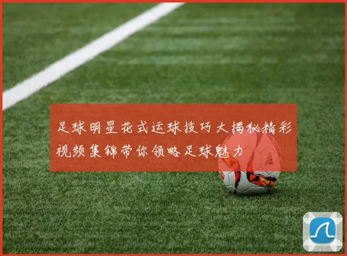 足球明星花式运球技巧大揭秘精彩视频集锦带你领略足球魅力