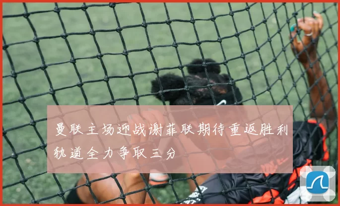 曼联主场迎战谢菲联期待重返胜利轨道全力争取三分