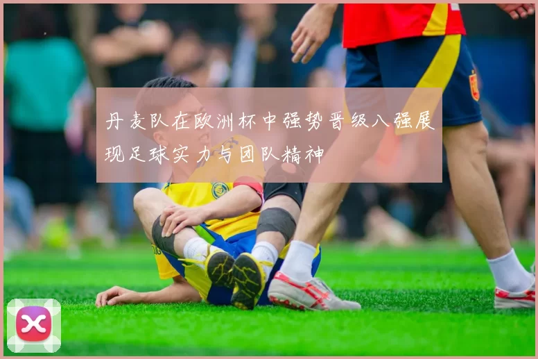 丹麦队在欧洲杯中强势晋级八强展现足球实力与团队精神