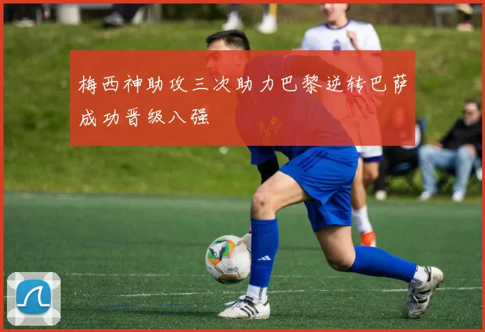 梅西神助攻三次助力巴黎逆转巴萨成功晋级八强