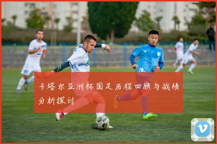 卡塔尔亚洲杯国足历程回顾与战绩分析探讨