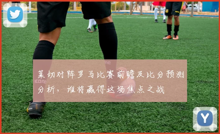 莱切对阵罗马比赛前瞻及比分预测分析，谁将赢得这场焦点之战