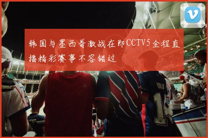 韩国与墨西哥激战在即CCTV5全程直播精彩赛事不容错过